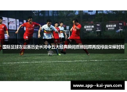 国际足球友谊赛历史长河中五大经典瞬间震撼回顾再现绿茵荣耀时刻